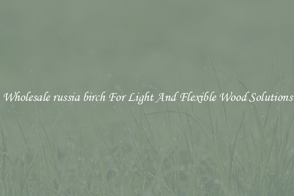Wholesale russia birch For Light And Flexible Wood Solutions