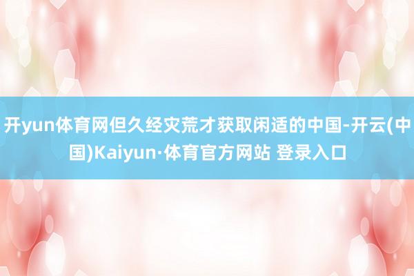 开yun体育网但久经灾荒才获取闲适的中国-开云(中国)Kaiyun·体育官方网站 登录入口