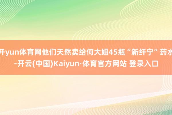 开yun体育网他们天然卖给何大姐45瓶“新纤宁”药水-开云(中国)Kaiyun·体育官方网站 登录入口