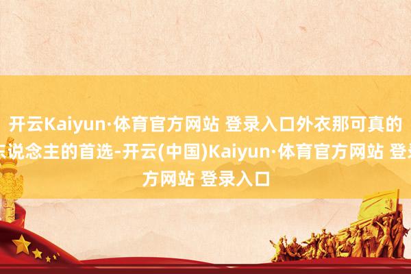 开云Kaiyun·体育官方网站 登录入口外衣那可真的不少东说念主的首选-开云(中国)Kaiyun·体育官方网站 登录入口