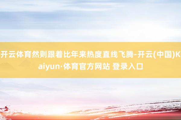 开云体育然则跟着比年来热度直线飞腾-开云(中国)Kaiyun·体育官方网站 登录入口