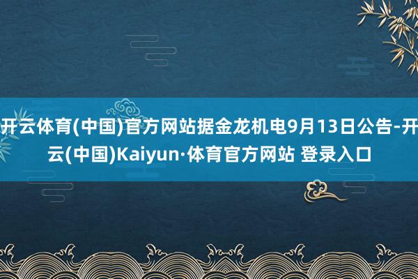 开云体育(中国)官方网站据金龙机电9月13日公告-开云(中国)Kaiyun·体育官方网站 登录入口