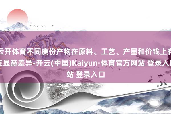 云开体育不同庚份产物在原料、工艺、产量和价钱上存在显赫差异-开云(中国)Kaiyun·体育官方网站 登录入口