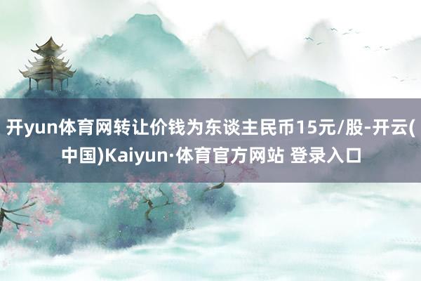 开yun体育网转让价钱为东谈主民币15元/股-开云(中国)Kaiyun·体育官方网站 登录入口