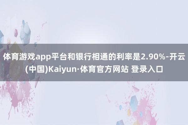 体育游戏app平台和银行相通的利率是2.90%-开云(中国)Kaiyun·体育官方网站 登录入口