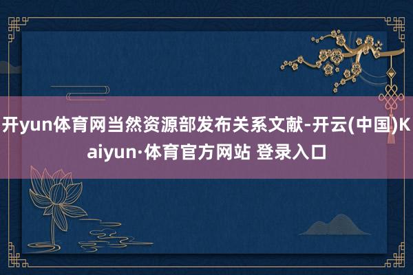 开yun体育网当然资源部发布关系文献-开云(中国)Kaiyun·体育官方网站 登录入口