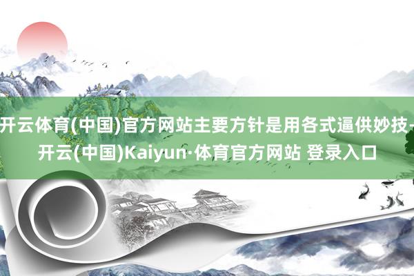 开云体育(中国)官方网站主要方针是用各式逼供妙技-开云(中国)Kaiyun·体育官方网站 登录入口