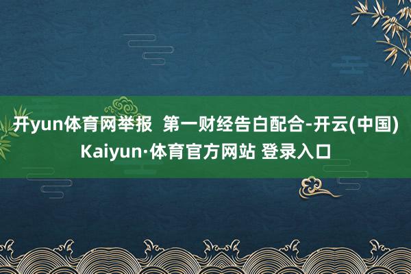 开yun体育网举报  第一财经告白配合-开云(中国)Kaiyun·体育官方网站 登录入口