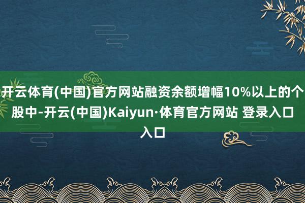 开云体育(中国)官方网站融资余额增幅10%以上的个股中-开云(中国)Kaiyun·体育官方网站 登录入口