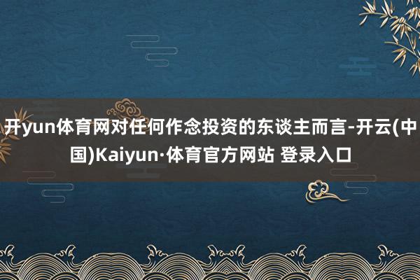 开yun体育网对任何作念投资的东谈主而言-开云(中国)Kaiyun·体育官方网站 登录入口