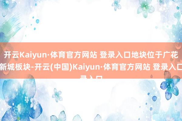 开云Kaiyun·体育官方网站 登录入口地块位于广花新城板块-开云(中国)Kaiyun·体育官方网站 登录入口