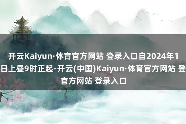开云Kaiyun·体育官方网站 登录入口自2024年12月13日上昼9时正起-开云(中国)Kaiyun·体育官方网站 登录入口