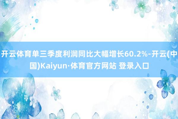 开云体育单三季度利润同比大幅增长60.2%-开云(中国)Kaiyun·体育官方网站 登录入口