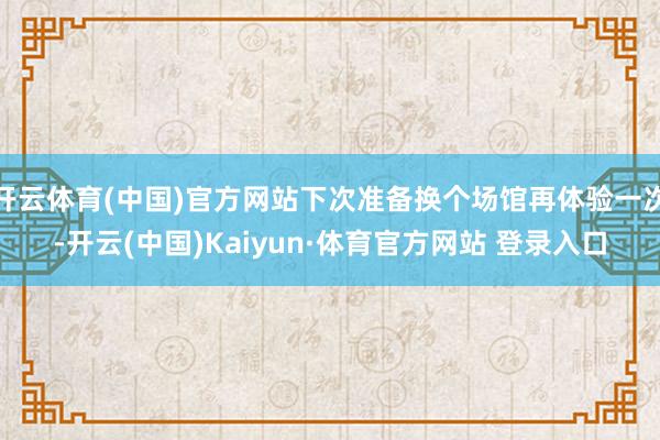 开云体育(中国)官方网站下次准备换个场馆再体验一次-开云(中国)Kaiyun·体育官方网站 登录入口