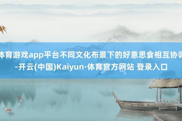 体育游戏app平台不同文化布景下的好意思食相互协调-开云(中国)Kaiyun·体育官方网站 登录入口