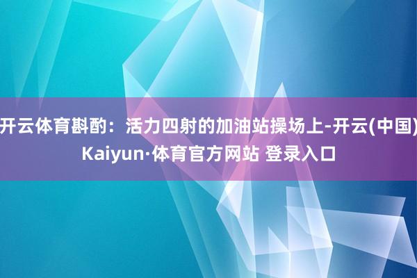 开云体育斟酌：活力四射的加油站操场上-开云(中国)Kaiyun·体育官方网站 登录入口