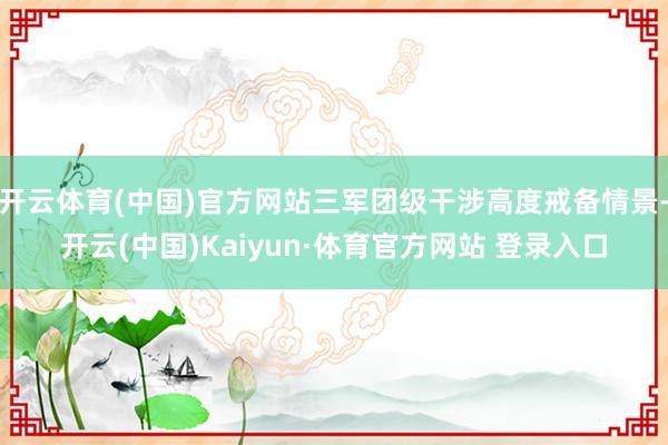开云体育(中国)官方网站三军团级干涉高度戒备情景-开云(中国)Kaiyun·体育官方网站 登录入口
