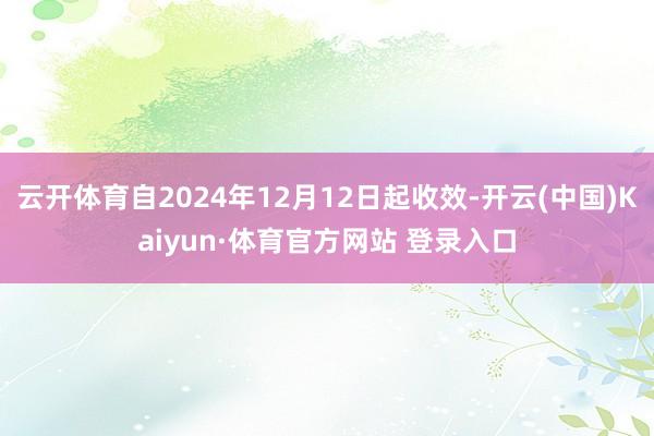 云开体育自2024年12月12日起收效-开云(中国)Kaiyun·体育官方网站 登录入口