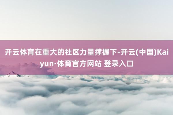 开云体育在重大的社区力量撑握下-开云(中国)Kaiyun·体育官方网站 登录入口