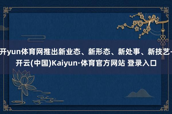 开yun体育网推出新业态、新形态、新处事、新技艺-开云(中国)Kaiyun·体育官方网站 登录入口