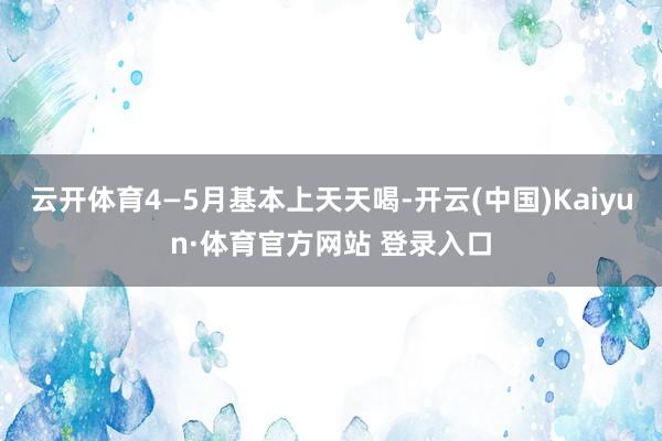 云开体育4—5月基本上天天喝-开云(中国)Kaiyun·体育官方网站 登录入口