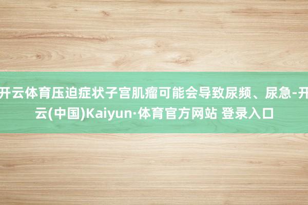 开云体育压迫症状子宫肌瘤可能会导致尿频、尿急-开云(中国)Kaiyun·体育官方网站 登录入口