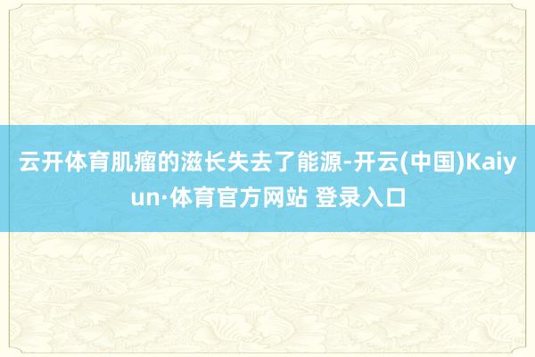 云开体育肌瘤的滋长失去了能源-开云(中国)Kaiyun·体育官方网站 登录入口