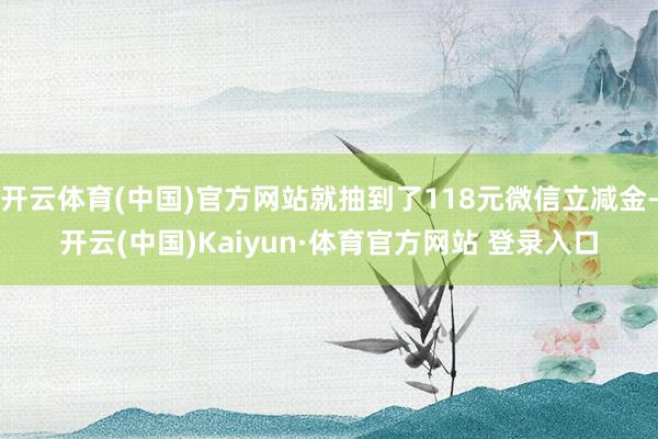 开云体育(中国)官方网站就抽到了118元微信立减金-开云(中国)Kaiyun·体育官方网站 登录入口