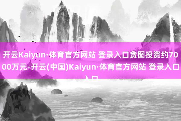 开云Kaiyun·体育官方网站 登录入口贪图投资约7000万元-开云(中国)Kaiyun·体育官方网站 登录入口