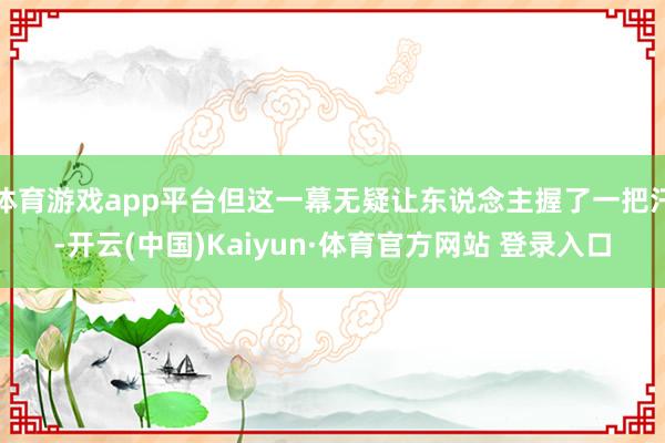 体育游戏app平台但这一幕无疑让东说念主握了一把汗-开云(中国)Kaiyun·体育官方网站 登录入口