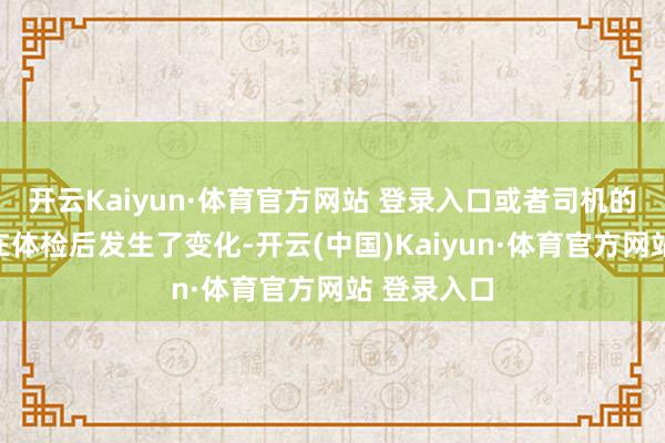 开云Kaiyun·体育官方网站 登录入口或者司机的健康情状在体检后发生了变化-开云(中国)Kaiyun·体育官方网站 登录入口
