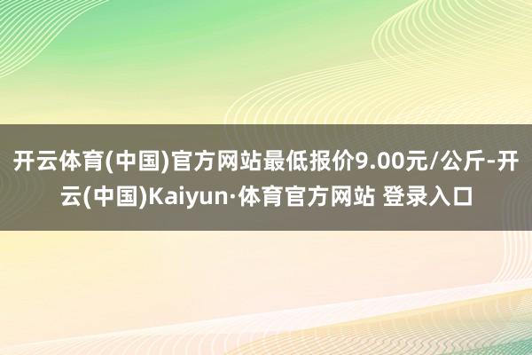 开云体育(中国)官方网站最低报价9.00元/公斤-开云(中国)Kaiyun·体育官方网站 登录入口