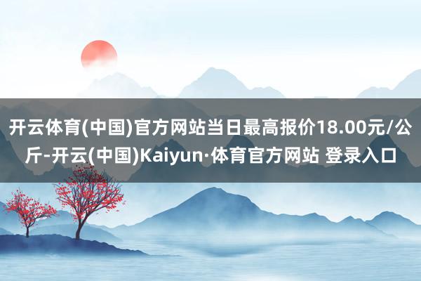 开云体育(中国)官方网站当日最高报价18.00元/公斤-开云(中国)Kaiyun·体育官方网站 登录入口