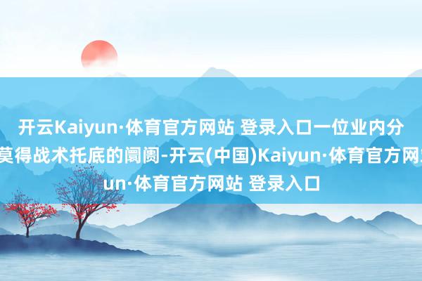 开云Kaiyun·体育官方网站 登录入口一位业内分析师直言“莫得战术托底的阛阓-开云(中国)Kaiyun·体育官方网站 登录入口