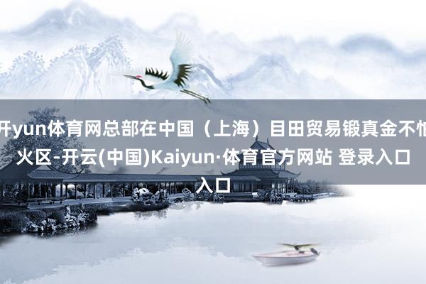 开yun体育网总部在中国（上海）目田贸易锻真金不怕火区-开云(中国)Kaiyun·体育官方网站 登录入口