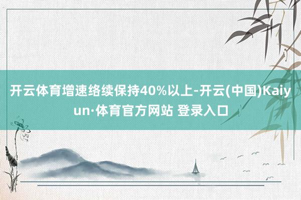 开云体育增速络续保持40%以上-开云(中国)Kaiyun·体育官方网站 登录入口
