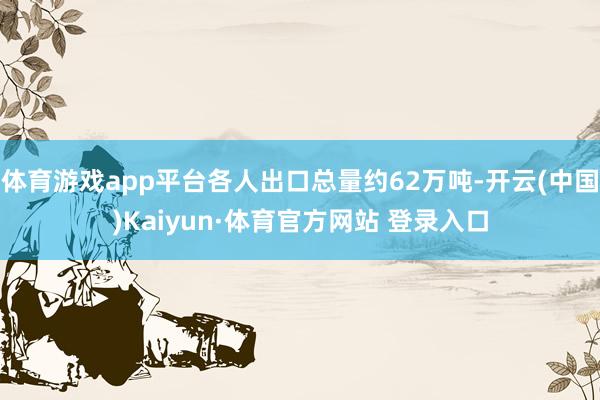 体育游戏app平台各人出口总量约62万吨-开云(中国)Kaiyun·体育官方网站 登录入口