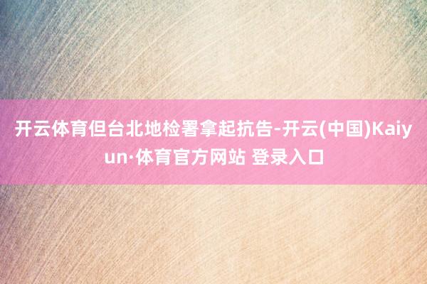 开云体育但台北地检署拿起抗告-开云(中国)Kaiyun·体育官方网站 登录入口