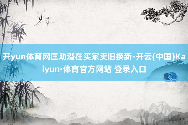 开yun体育网匡助潜在买家卖旧换新-开云(中国)Kaiyun·体育官方网站 登录入口