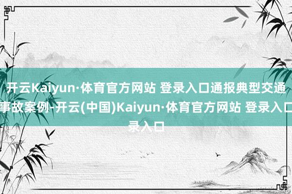 开云Kaiyun·体育官方网站 登录入口通报典型交通事故案例-开云(中国)Kaiyun·体育官方网站 登录入口