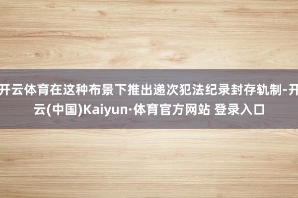 开云体育在这种布景下推出递次犯法纪录封存轨制-开云(中国)Kaiyun·体育官方网站 登录入口