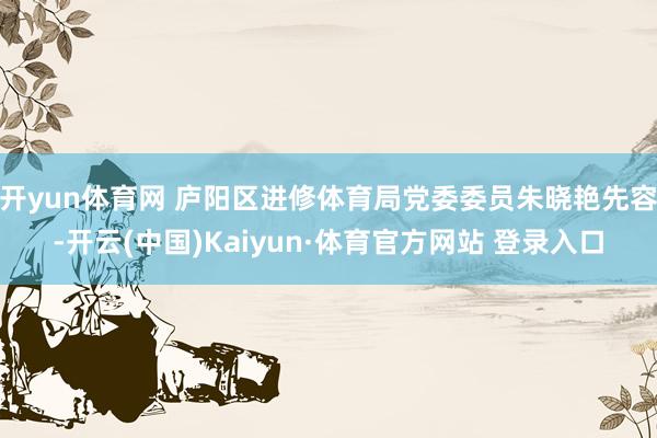 开yun体育网 庐阳区进修体育局党委委员朱晓艳先容-开云(中国)Kaiyun·体育官方网站 登录入口