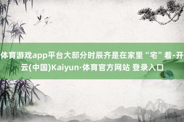 体育游戏app平台大部分时辰齐是在家里“宅”着-开云(中国)Kaiyun·体育官方网站 登录入口