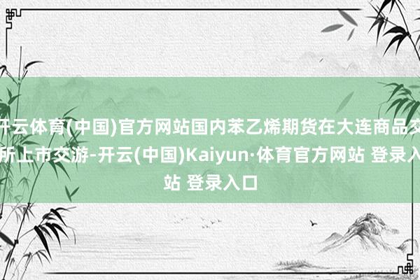 开云体育(中国)官方网站国内苯乙烯期货在大连商品交游所上市交游-开云(中国)Kaiyun·体育官方网站 登录入口