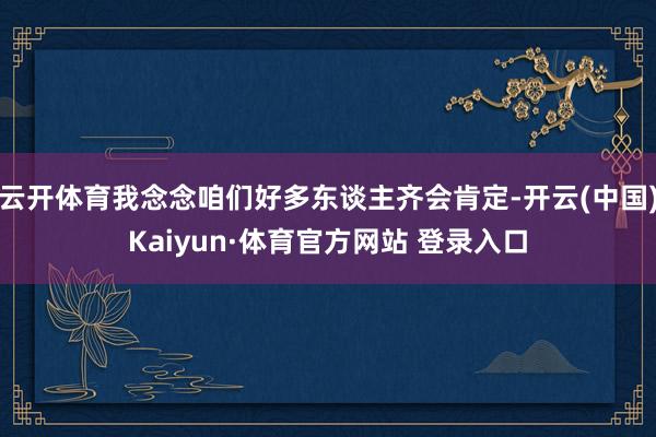 云开体育我念念咱们好多东谈主齐会肯定-开云(中国)Kaiyun·体育官方网站 登录入口