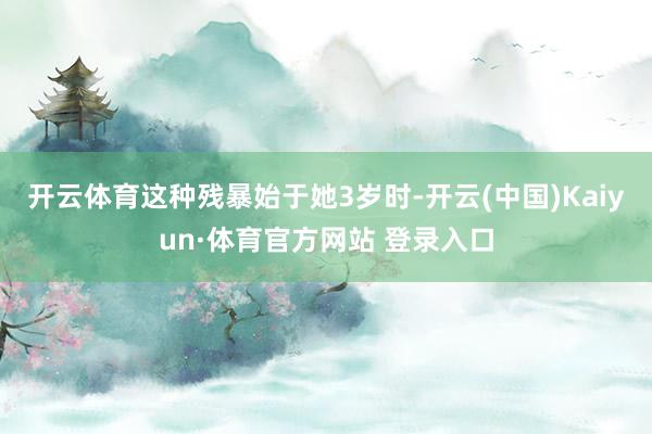 开云体育这种残暴始于她3岁时-开云(中国)Kaiyun·体育官方网站 登录入口