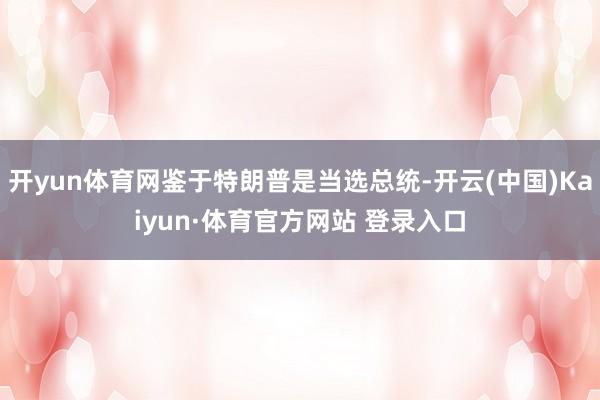 开yun体育网鉴于特朗普是当选总统-开云(中国)Kaiyun·体育官方网站 登录入口