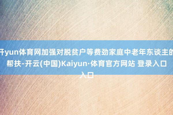 开yun体育网加强对脱贫户等费劲家庭中老年东谈主的帮扶-开云(中国)Kaiyun·体育官方网站 登录入口