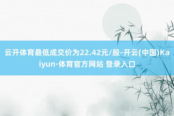 云开体育最低成交价为22.42元/股-开云(中国)Kaiyun·体育官方网站 登录入口