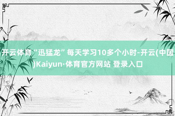 开云体育“迅猛龙”每天学习10多个小时-开云(中国)Kaiyun·体育官方网站 登录入口